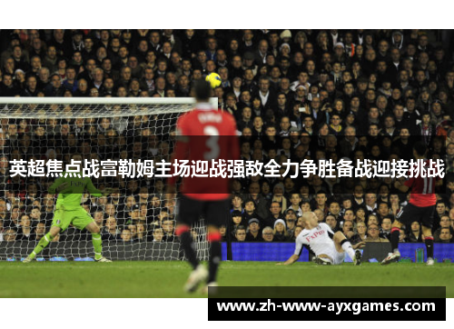 英超焦点战富勒姆主场迎战强敌全力争胜备战迎接挑战