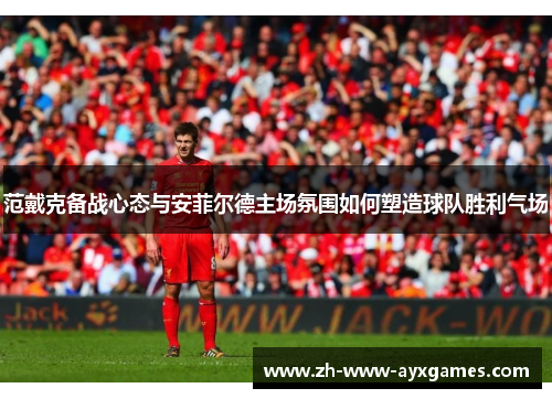 范戴克备战心态与安菲尔德主场氛围如何塑造球队胜利气场