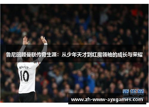 鲁尼回顾曼联传奇生涯:从少年天才到红魔领袖的成长与荣耀 鲁尼回顾曼联传奇生涯:从少年天才到红魔领袖的成长与荣耀