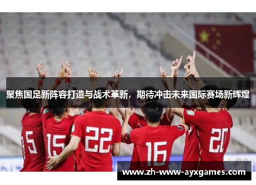 聚焦国足新阵容打造与战术革新，期待冲击未来国际赛场新辉煌