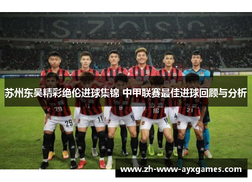 苏州东吴精彩绝伦进球集锦 中甲联赛最佳进球回顾与分析