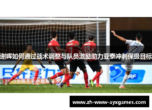 谢晖如何通过战术调整与队员激励助力亚泰冲刺保级目标