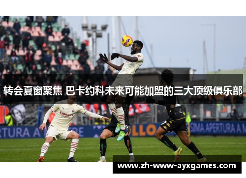 转会夏窗聚焦 巴卡约科未来可能加盟的三大顶级俱乐部