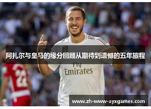 阿扎尔与皇马的缘分回顾从期待到遗憾的五年旅程 阿扎尔与皇马的缘分回顾从期待到遗憾的五年旅程