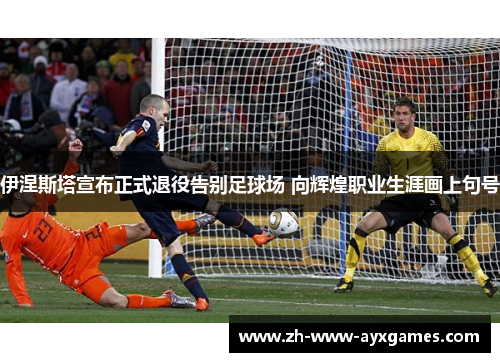 伊涅斯塔宣布正式退役告别足球场 向辉煌职业生涯画上句号