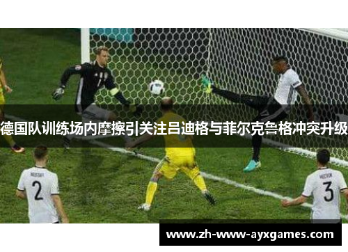 德国队训练场内摩擦引关注吕迪格与菲尔克鲁格冲突升级